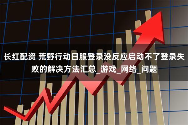 长红配资 荒野行动日服登录没反应启动不了登录失败的解决方法汇总_游戏_网络_问题