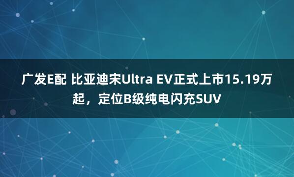 广发E配 比亚迪宋Ultra EV正式上市15.19万起，定位B级纯电闪充SUV