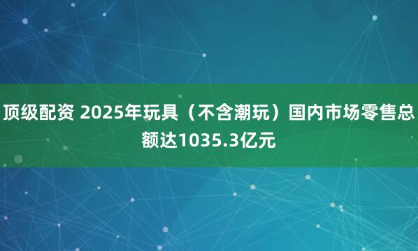 顶级配资 2025年玩具（不含潮玩）国内市场零售总额达1035.3亿元