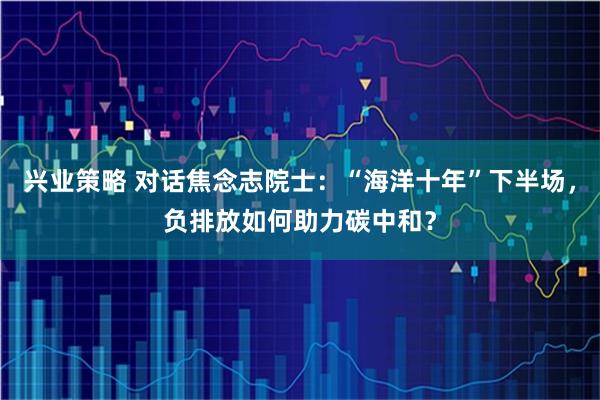 兴业策略 对话焦念志院士：“海洋十年”下半场，负排放如何助力碳中和？