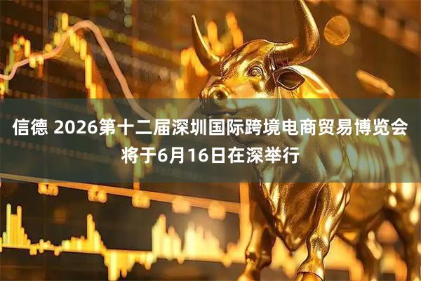 信德 2026第十二届深圳国际跨境电商贸易博览会将于6月16日在深举行