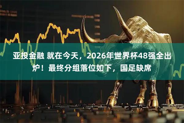 亚投金融 就在今天，2026年世界杯48强全出炉！最终分组落位如下，国足缺席