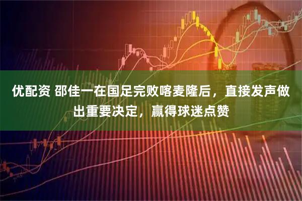 优配资 邵佳一在国足完败喀麦隆后，直接发声做出重要决定，赢得球迷点赞