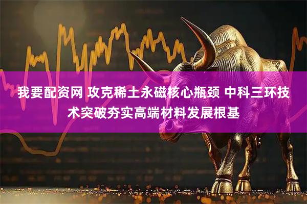 我要配资网 攻克稀土永磁核心瓶颈 中科三环技术突破夯实高端材料发展根基