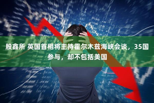 股鑫所 英国首相将主持霍尔木兹海峡会谈，35国参与，却不包括美国