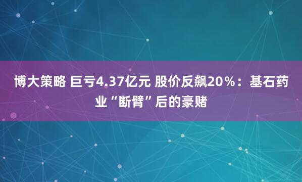 博大策略 巨亏4.37亿元 股价反飙20％：基石药业“断臂”后的豪赌