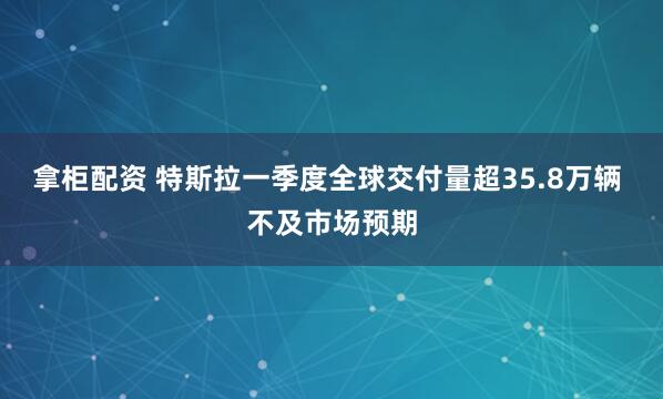 拿柜配资 特斯拉一季度全球交付量超35.8万辆 不及市场预期