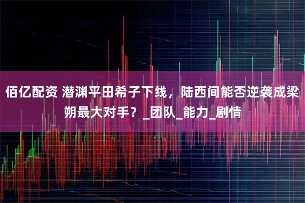 佰亿配资 潜渊平田希子下线，陆西间能否逆袭成梁朔最大对手？_团队_能力_剧情