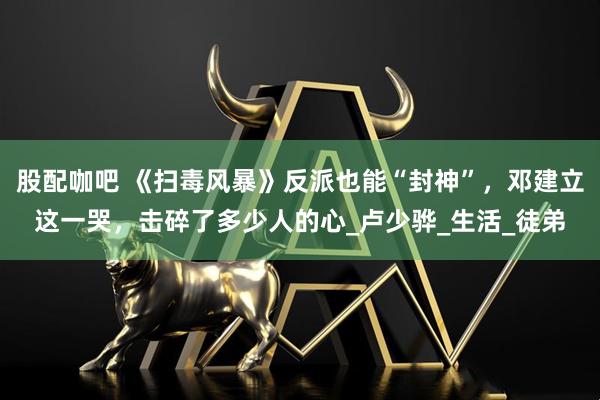 股配咖吧 《扫毒风暴》反派也能“封神”，邓建立这一哭，击碎了多少人的心_卢少骅_生活_徒弟