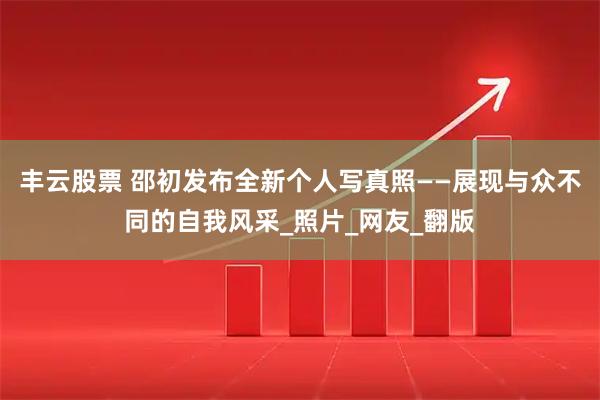 丰云股票 邵初发布全新个人写真照——展现与众不同的自我风采_照片_网友_翻版