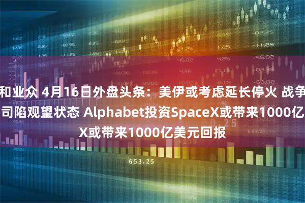 和业众 4月16日外盘头条：美伊或考虑延长停火 战争令美国公司陷观望状态 Alphabet投资SpaceX或带来1000亿美元回报